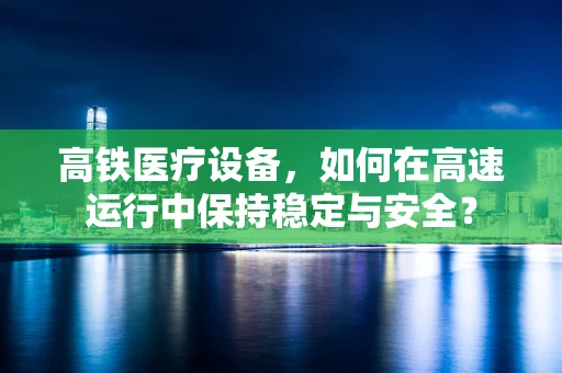 高铁医疗设备，如何在高速运行中保持稳定与安全？