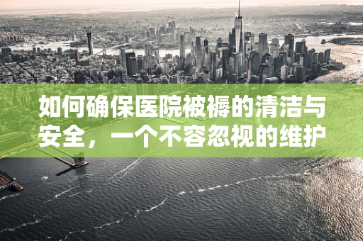 如何确保医院被褥的清洁与安全，一个不容忽视的维护细节？