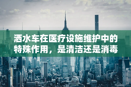 洒水车在医疗设施维护中的特殊作用，是清洁还是消毒？