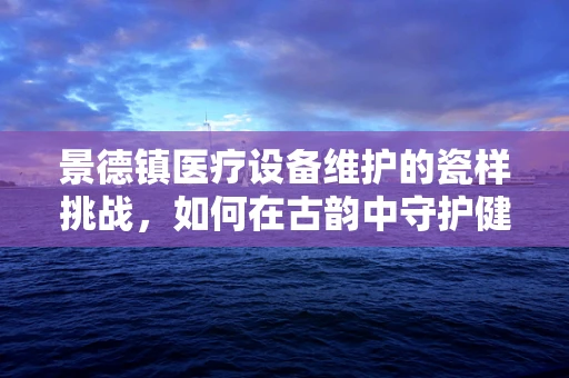 景德镇医疗设备维护的瓷样挑战，如何在古韵中守护健康