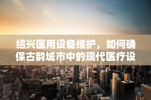 绍兴医用设备维护，如何确保古韵城市中的现代医疗设施稳健运行？