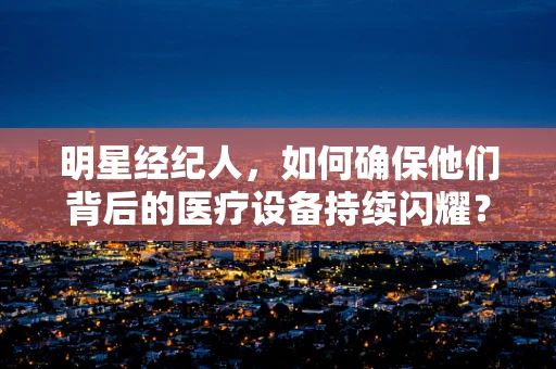 明星经纪人，如何确保他们背后的医疗设备持续闪耀？