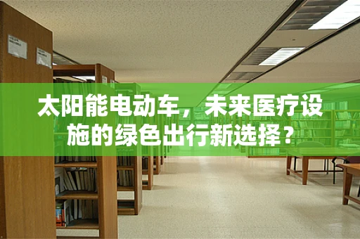 太阳能电动车，未来医疗设施的绿色出行新选择？
