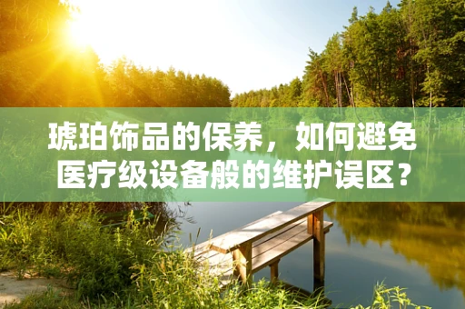 琥珀饰品的保养，如何避免医疗级设备般的维护误区？