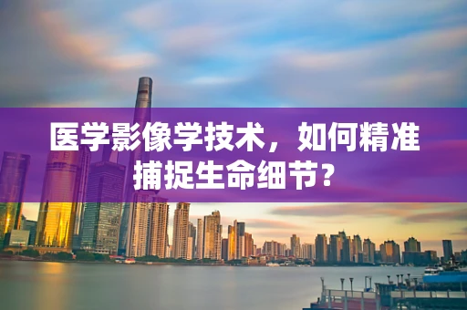 医学影像学技术，如何精准捕捉生命细节？