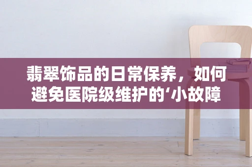 翡翠饰品的日常保养，如何避免医院级维护的‘小故障’？