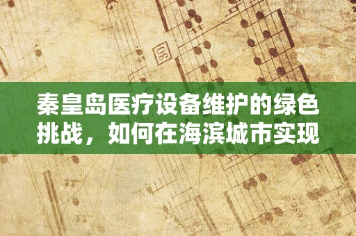 秦皇岛医疗设备维护的绿色挑战，如何在海滨城市实现环保与效能的双重提升？