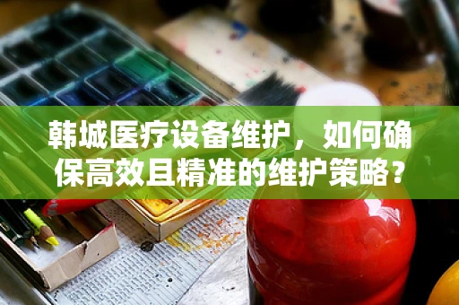 韩城医疗设备维护，如何确保高效且精准的维护策略？