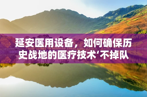 延安医用设备，如何确保历史战地的医疗技术‘不掉队’？