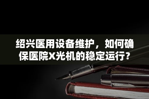 绍兴医用设备维护，如何确保医院X光机的稳定运行？