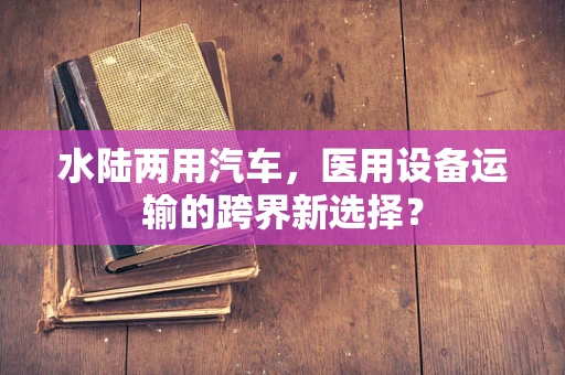水陆两用汽车，医用设备运输的跨界新选择？