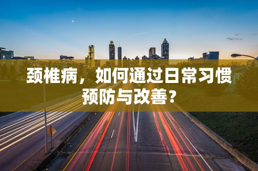 颈椎病，如何通过日常习惯预防与改善？