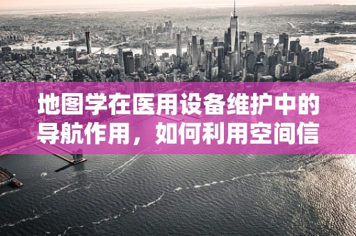 地图学在医用设备维护中的导航作用，如何利用空间信息优化设备布局？