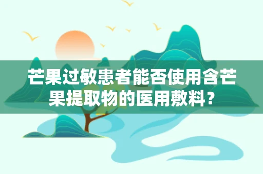 芒果过敏患者能否使用含芒果提取物的医用敷料？