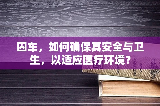 囚车，如何确保其安全与卫生，以适应医疗环境？