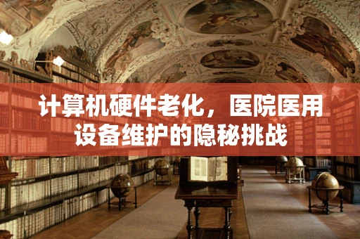 计算机硬件老化，医院医用设备维护的隐秘挑战