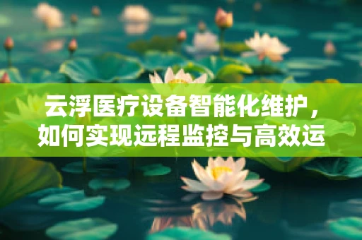 云浮医疗设备智能化维护，如何实现远程监控与高效运维？