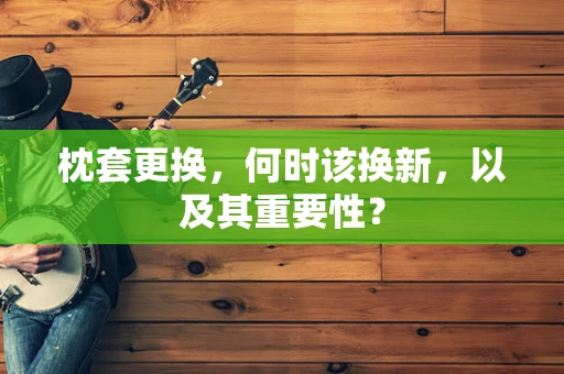枕套更换，何时该换新，以及其重要性？