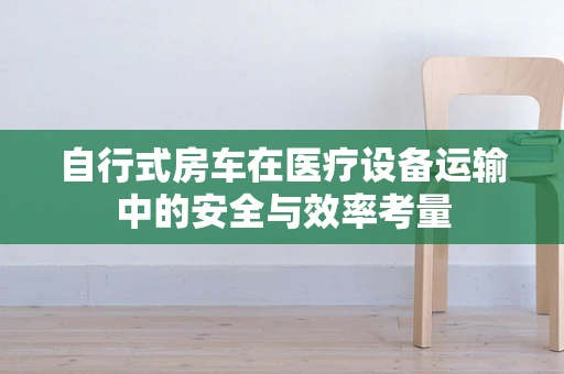 自行式房车在医疗设备运输中的安全与效率考量