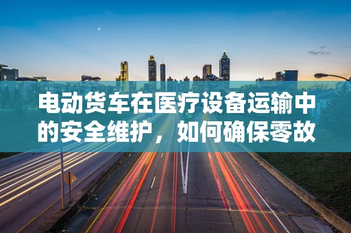 电动货车在医疗设备运输中的安全维护，如何确保零故障运行？