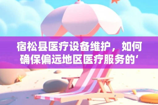宿松县医疗设备维护，如何确保偏远地区医疗服务的‘生命线’？