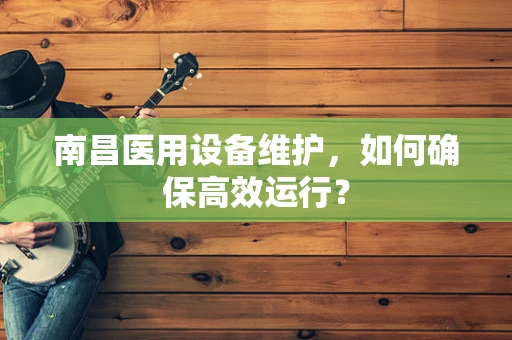 南昌医用设备维护，如何确保高效运行？