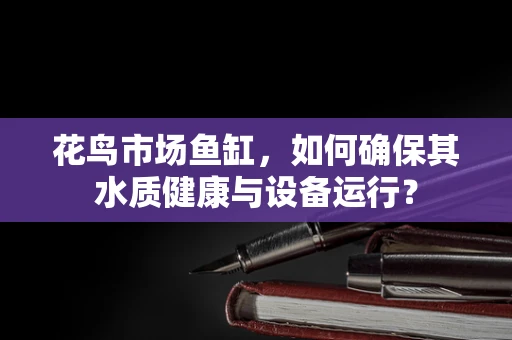 花鸟市场鱼缸，如何确保其水质健康与设备运行？