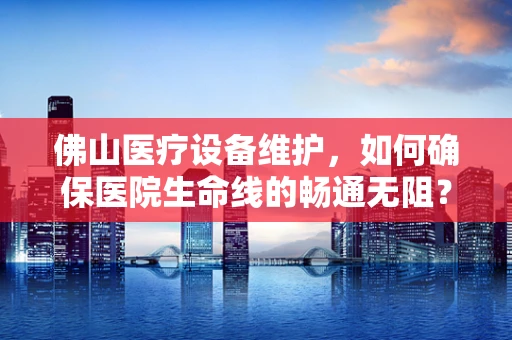 佛山医疗设备维护，如何确保医院生命线的畅通无阻？
