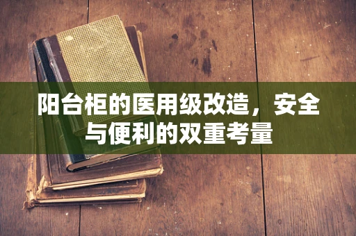 阳台柜的医用级改造，安全与便利的双重考量