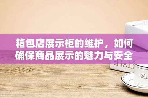 箱包店展示柜的维护，如何确保商品展示的魅力与安全？