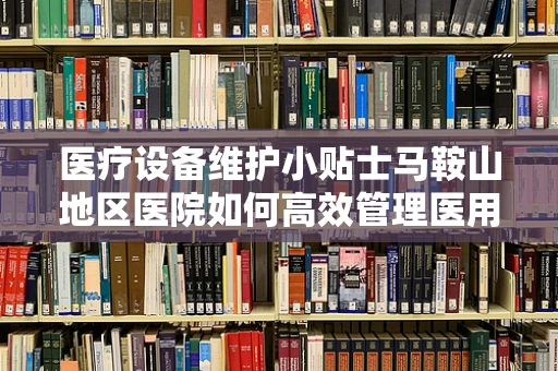 医疗设备维护小贴士马鞍山地区医院如何高效管理医用设备？