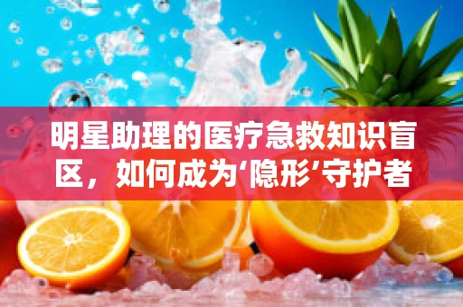 明星助理的医疗急救知识盲区，如何成为‘隐形’守护者？