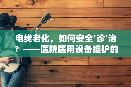 电线老化，如何安全‘诊’治？——医院医用设备维护的隐忧与对策
