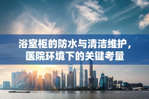浴室柜的防水与清洁维护，医院环境下的关键考量