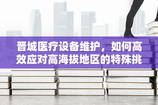 晋城医疗设备维护，如何高效应对高海拔地区的特殊挑战？