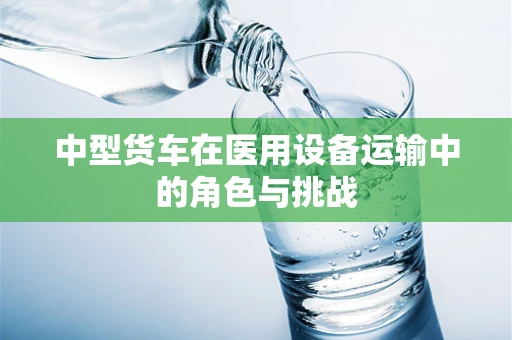 中型货车在医用设备运输中的角色与挑战