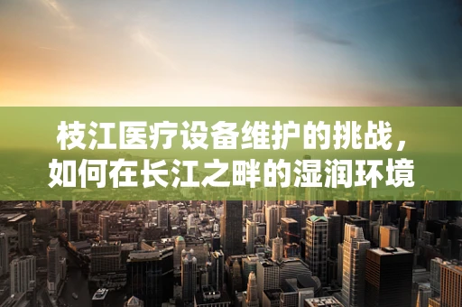 枝江医疗设备维护的挑战，如何在长江之畔的湿润环境中保障设备性能？