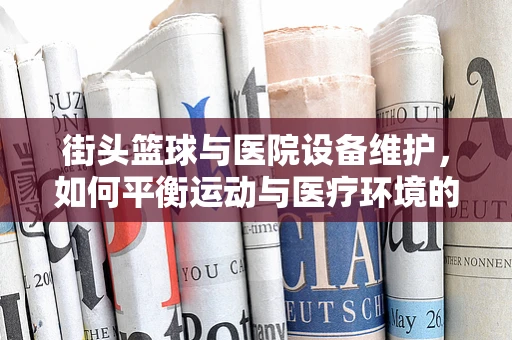 街头篮球与医院设备维护，如何平衡运动与医疗环境的和谐共存？