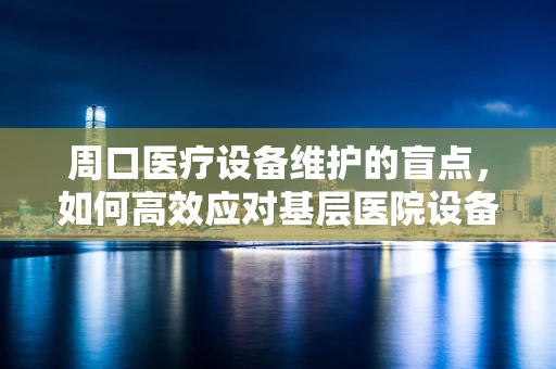 周口医疗设备维护的盲点，如何高效应对基层医院设备老化挑战？
