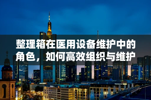 整理箱在医用设备维护中的角色，如何高效组织与维护？