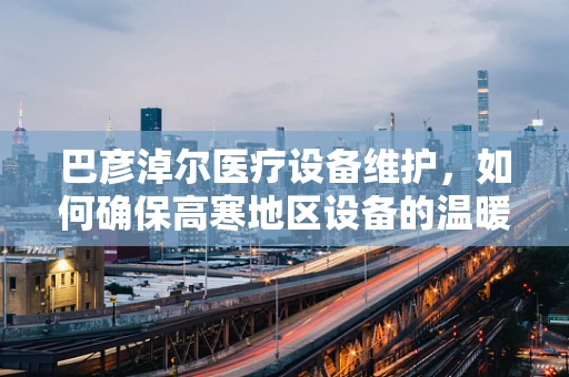 巴彦淖尔医疗设备维护，如何确保高寒地区设备的温暖运行？