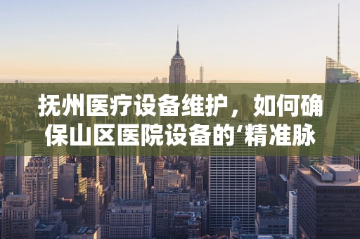 抚州医疗设备维护，如何确保山区医院设备的‘精准脉动’？