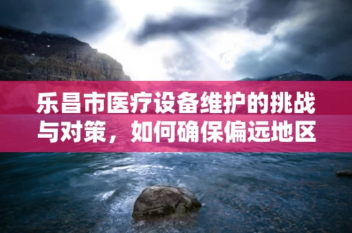 乐昌市医疗设备维护的挑战与对策，如何确保偏远地区的医疗质量？