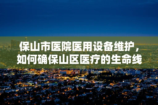 保山市医院医用设备维护，如何确保山区医疗的生命线稳固？