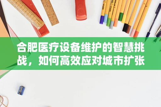 合肥医疗设备维护的智慧挑战，如何高效应对城市扩张带来的需求激增？