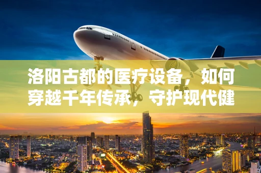 洛阳古都的医疗设备，如何穿越千年传承，守护现代健康？