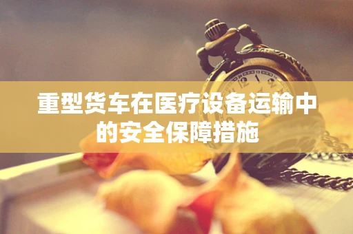 重型货车在医疗设备运输中的安全保障措施