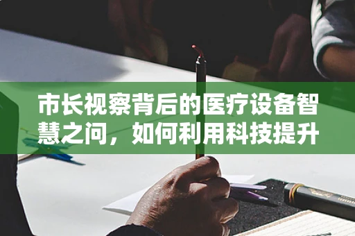 市长视察背后的医疗设备智慧之问，如何利用科技提升城市医疗水平？