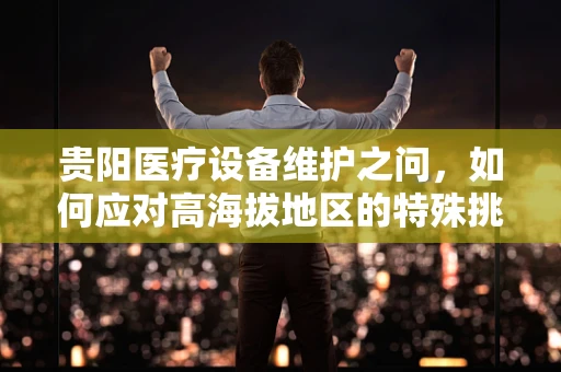贵阳医疗设备维护之问，如何应对高海拔地区的特殊挑战？