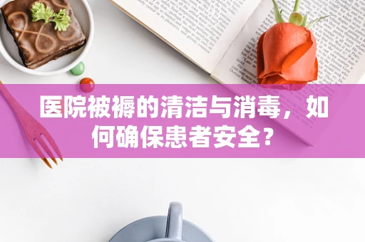 医院被褥的清洁与消毒，如何确保患者安全？